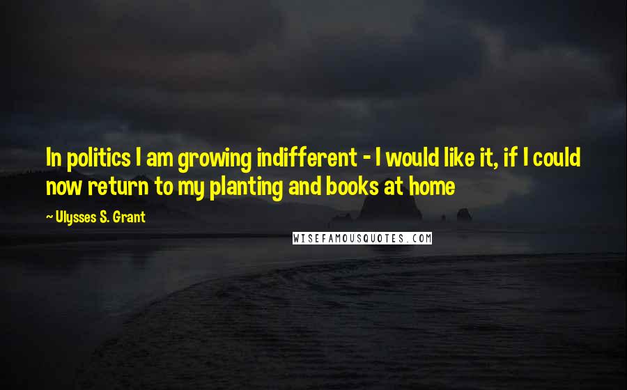 Ulysses S. Grant Quotes: In politics I am growing indifferent - I would like it, if I could now return to my planting and books at home