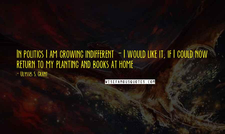 Ulysses S. Grant Quotes: In politics I am growing indifferent - I would like it, if I could now return to my planting and books at home