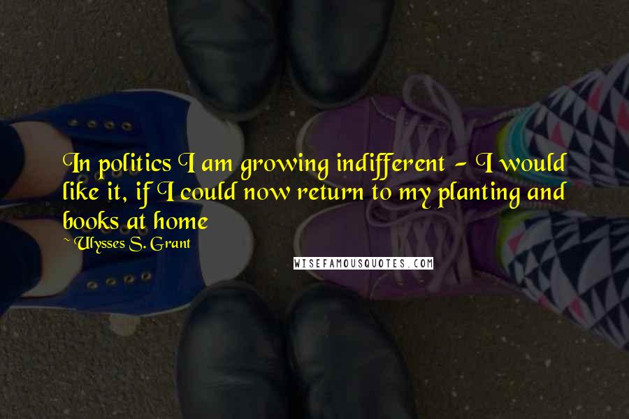 Ulysses S. Grant Quotes: In politics I am growing indifferent - I would like it, if I could now return to my planting and books at home