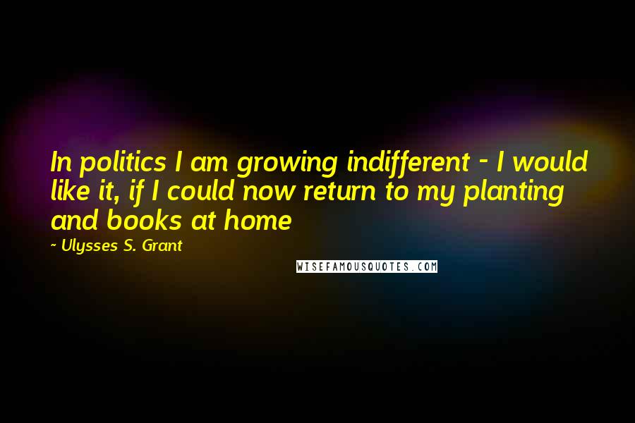 Ulysses S. Grant Quotes: In politics I am growing indifferent - I would like it, if I could now return to my planting and books at home