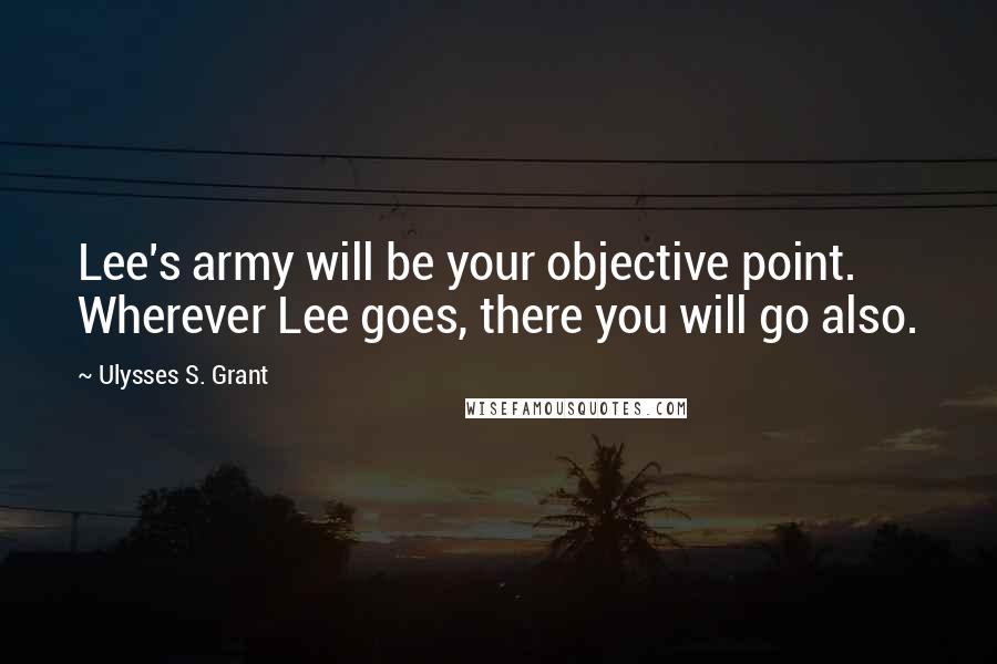 Ulysses S. Grant Quotes: Lee's army will be your objective point. Wherever Lee goes, there you will go also.