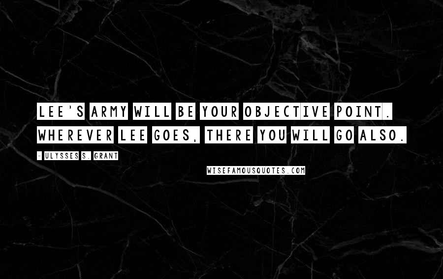 Ulysses S. Grant Quotes: Lee's army will be your objective point. Wherever Lee goes, there you will go also.