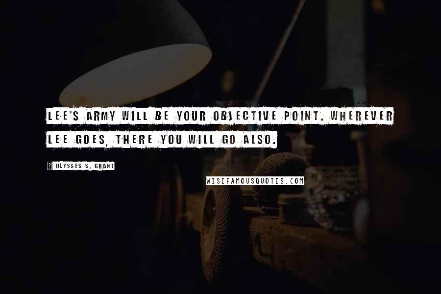 Ulysses S. Grant Quotes: Lee's army will be your objective point. Wherever Lee goes, there you will go also.