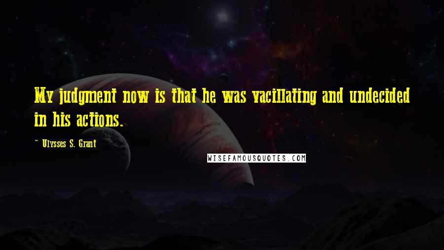 Ulysses S. Grant Quotes: My judgment now is that he was vacillating and undecided in his actions.