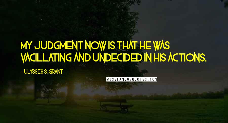 Ulysses S. Grant Quotes: My judgment now is that he was vacillating and undecided in his actions.