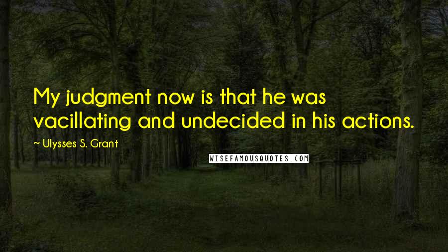 Ulysses S. Grant Quotes: My judgment now is that he was vacillating and undecided in his actions.