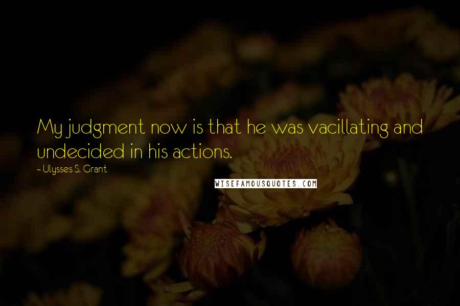 Ulysses S. Grant Quotes: My judgment now is that he was vacillating and undecided in his actions.