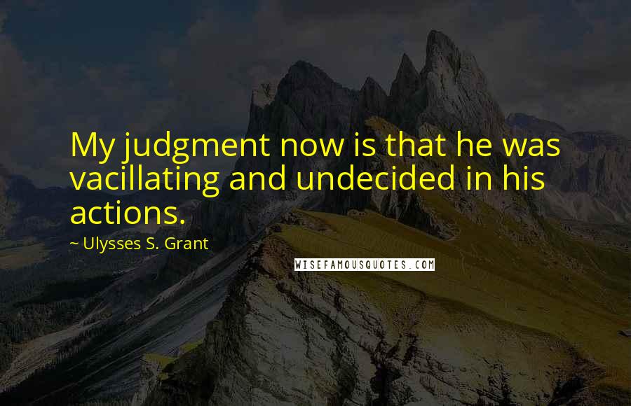 Ulysses S. Grant Quotes: My judgment now is that he was vacillating and undecided in his actions.