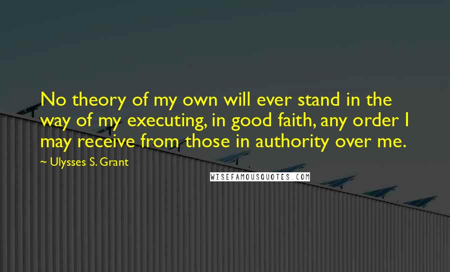 Ulysses S. Grant Quotes: No theory of my own will ever stand in the way of my executing, in good faith, any order I may receive from those in authority over me.