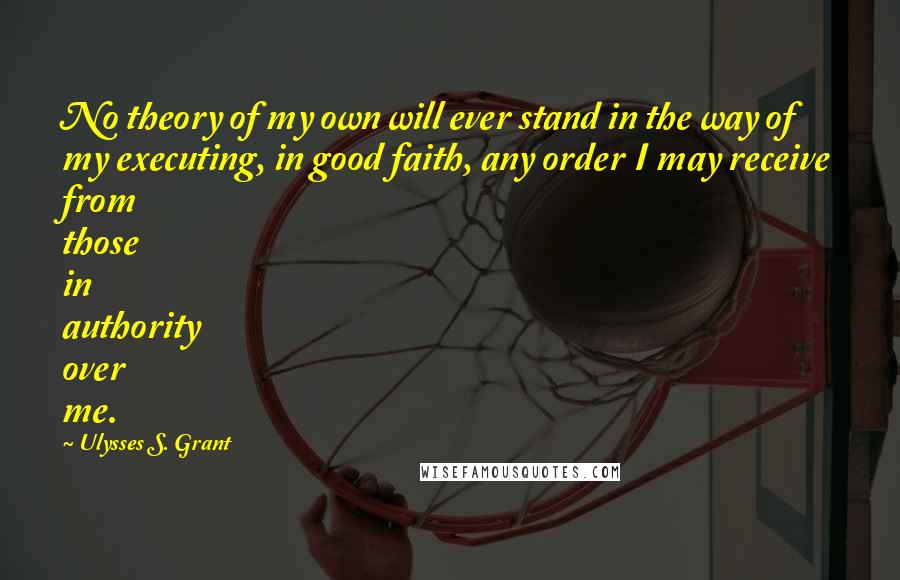 Ulysses S. Grant Quotes: No theory of my own will ever stand in the way of my executing, in good faith, any order I may receive from those in authority over me.