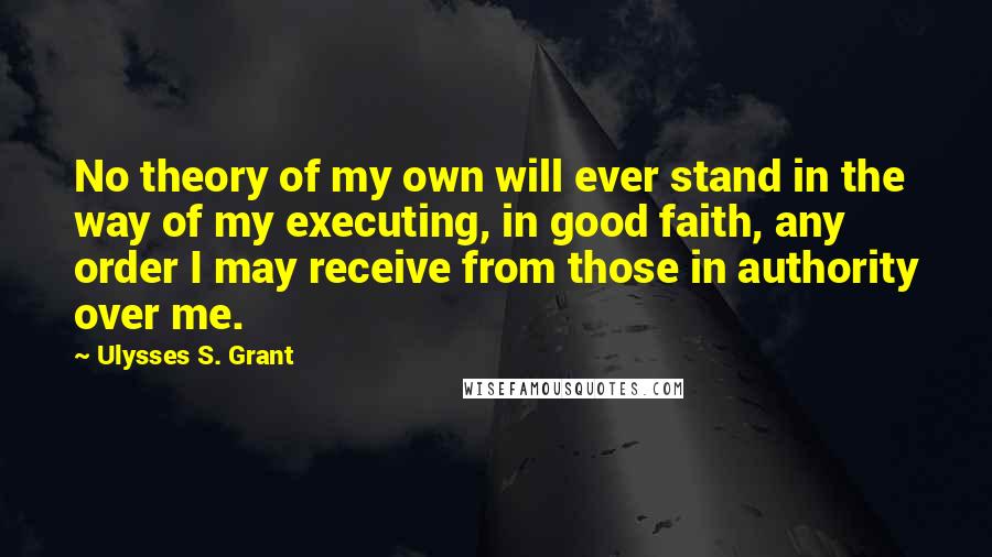 Ulysses S. Grant Quotes: No theory of my own will ever stand in the way of my executing, in good faith, any order I may receive from those in authority over me.