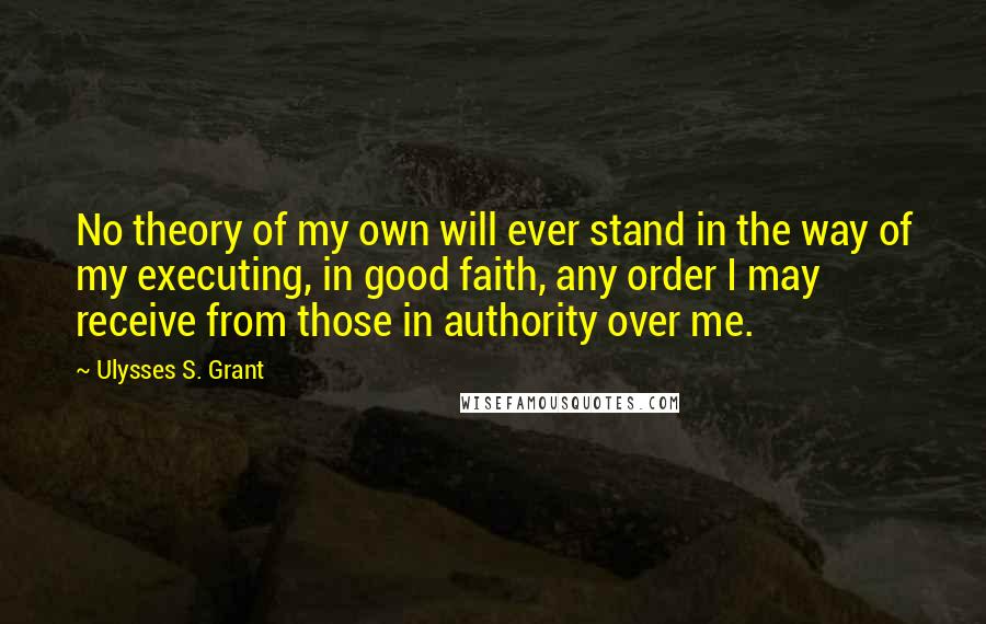 Ulysses S. Grant Quotes: No theory of my own will ever stand in the way of my executing, in good faith, any order I may receive from those in authority over me.