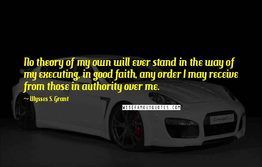 Ulysses S. Grant Quotes: No theory of my own will ever stand in the way of my executing, in good faith, any order I may receive from those in authority over me.