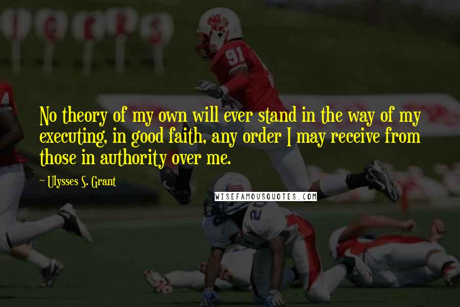 Ulysses S. Grant Quotes: No theory of my own will ever stand in the way of my executing, in good faith, any order I may receive from those in authority over me.