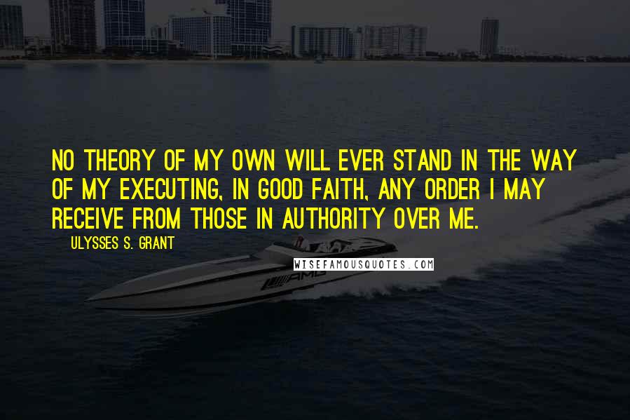 Ulysses S. Grant Quotes: No theory of my own will ever stand in the way of my executing, in good faith, any order I may receive from those in authority over me.