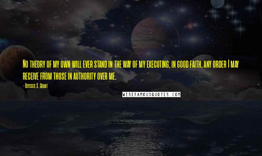 Ulysses S. Grant Quotes: No theory of my own will ever stand in the way of my executing, in good faith, any order I may receive from those in authority over me.