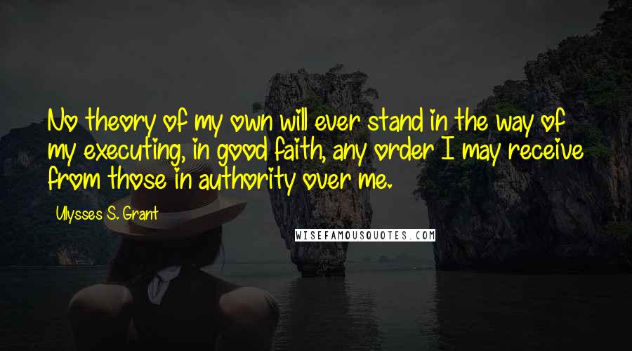 Ulysses S. Grant Quotes: No theory of my own will ever stand in the way of my executing, in good faith, any order I may receive from those in authority over me.