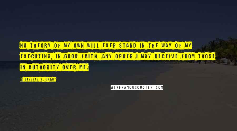 Ulysses S. Grant Quotes: No theory of my own will ever stand in the way of my executing, in good faith, any order I may receive from those in authority over me.