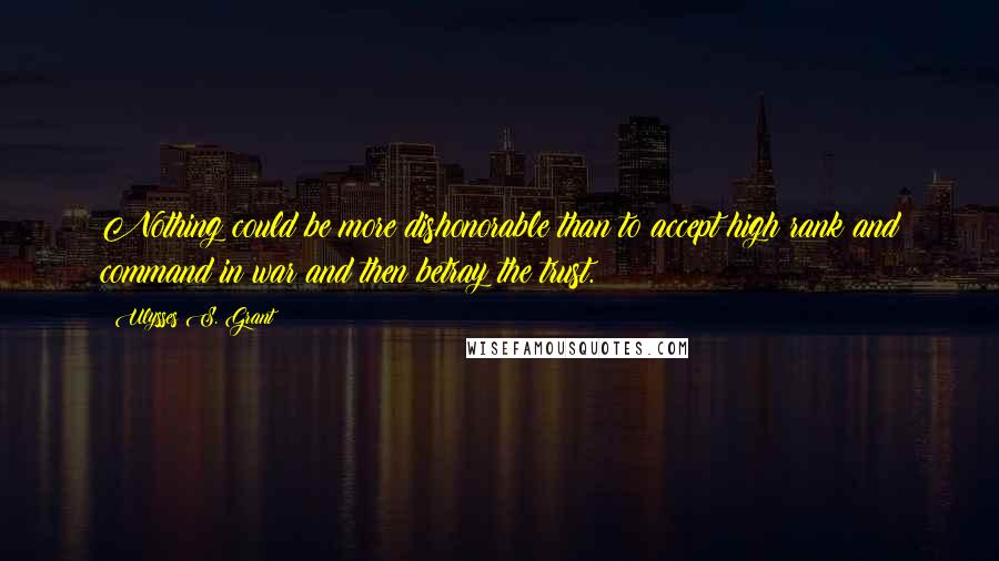 Ulysses S. Grant Quotes: Nothing could be more dishonorable than to accept high rank and command in war and then betray the trust.