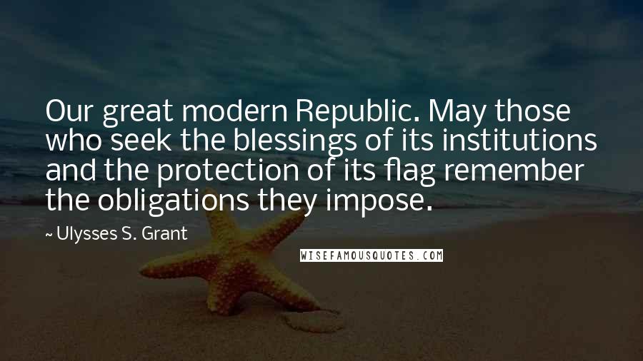 Ulysses S. Grant Quotes: Our great modern Republic. May those who seek the blessings of its institutions and the protection of its flag remember the obligations they impose.