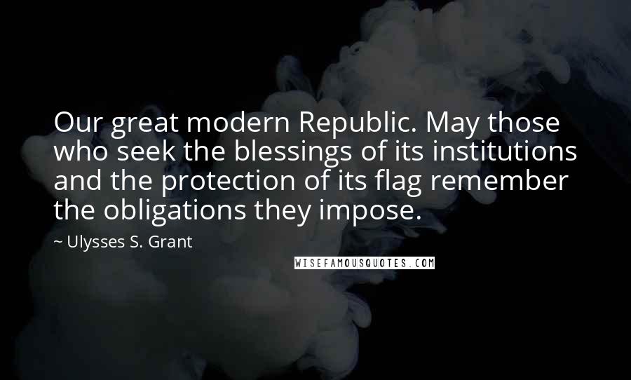 Ulysses S. Grant Quotes: Our great modern Republic. May those who seek the blessings of its institutions and the protection of its flag remember the obligations they impose.