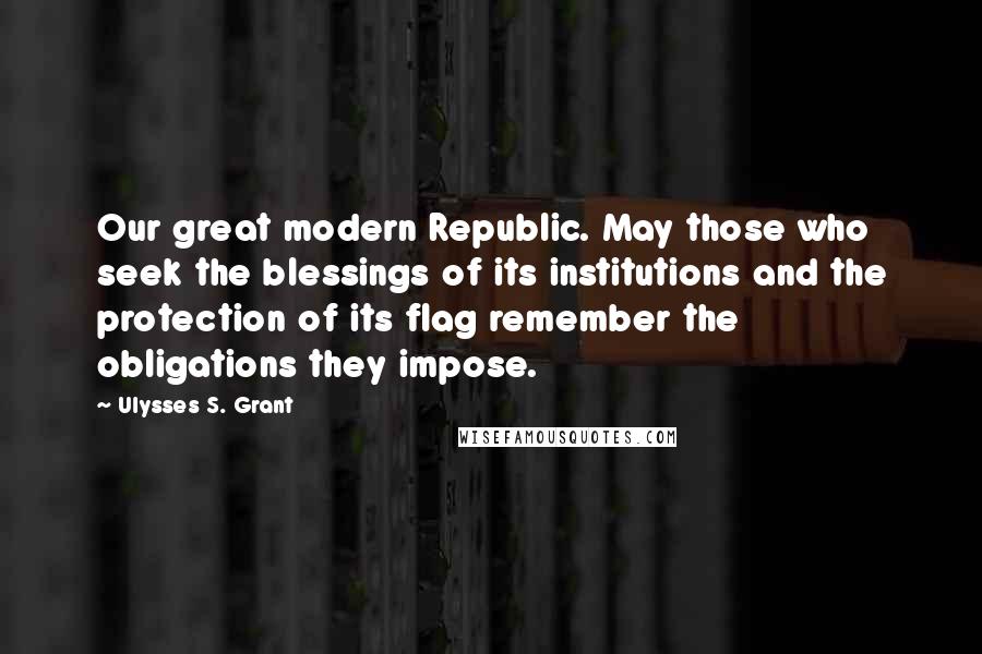 Ulysses S. Grant Quotes: Our great modern Republic. May those who seek the blessings of its institutions and the protection of its flag remember the obligations they impose.