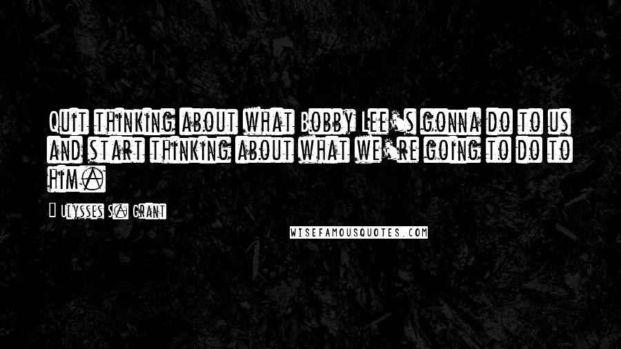 Ulysses S. Grant Quotes: Quit thinking about what Bobby Lee's gonna do to us and start thinking about what we're going to do to him.