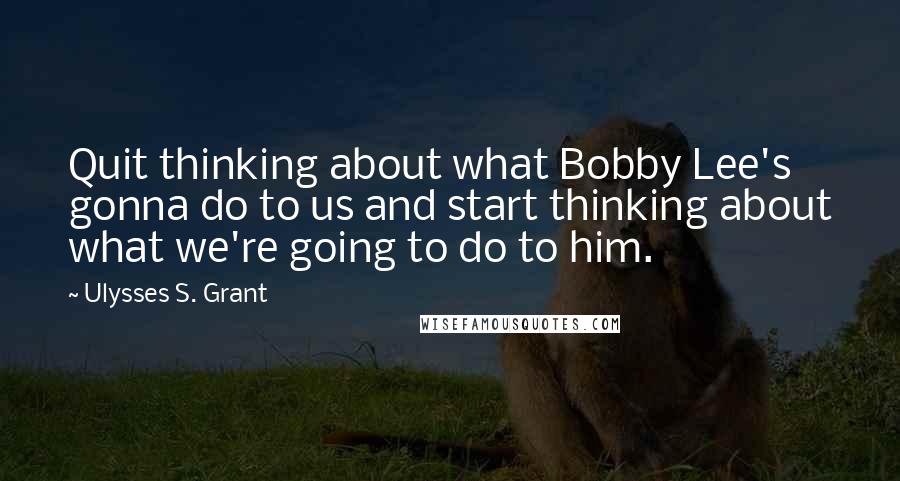 Ulysses S. Grant Quotes: Quit thinking about what Bobby Lee's gonna do to us and start thinking about what we're going to do to him.
