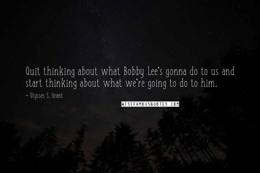 Ulysses S. Grant Quotes: Quit thinking about what Bobby Lee's gonna do to us and start thinking about what we're going to do to him.