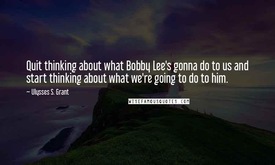 Ulysses S. Grant Quotes: Quit thinking about what Bobby Lee's gonna do to us and start thinking about what we're going to do to him.