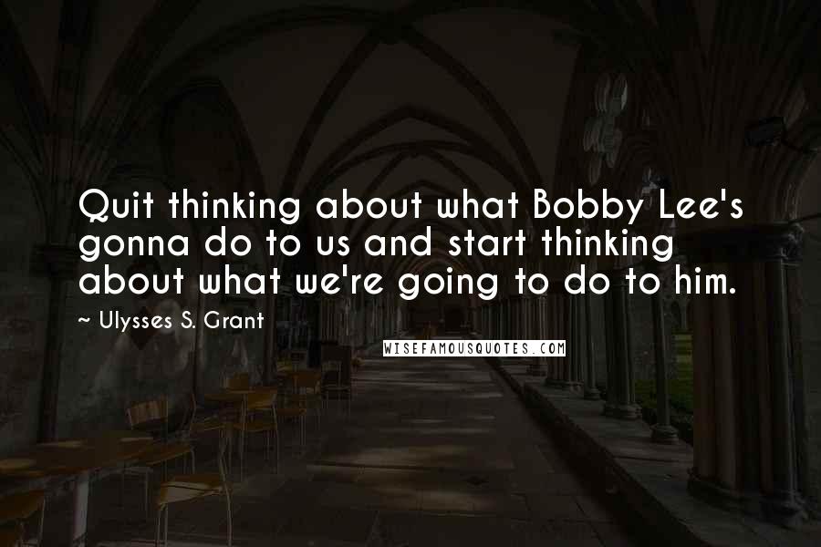 Ulysses S. Grant Quotes: Quit thinking about what Bobby Lee's gonna do to us and start thinking about what we're going to do to him.