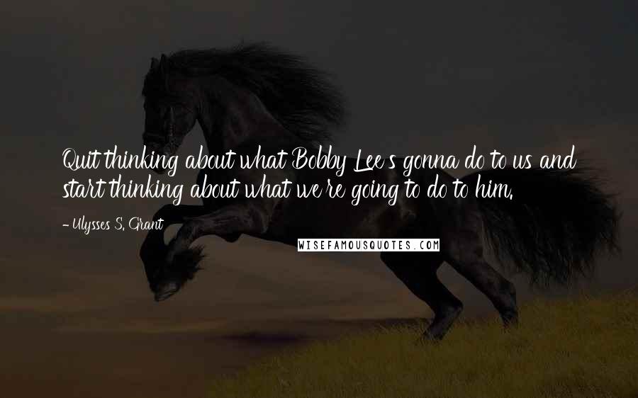 Ulysses S. Grant Quotes: Quit thinking about what Bobby Lee's gonna do to us and start thinking about what we're going to do to him.