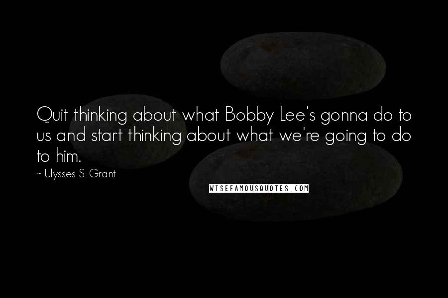 Ulysses S. Grant Quotes: Quit thinking about what Bobby Lee's gonna do to us and start thinking about what we're going to do to him.