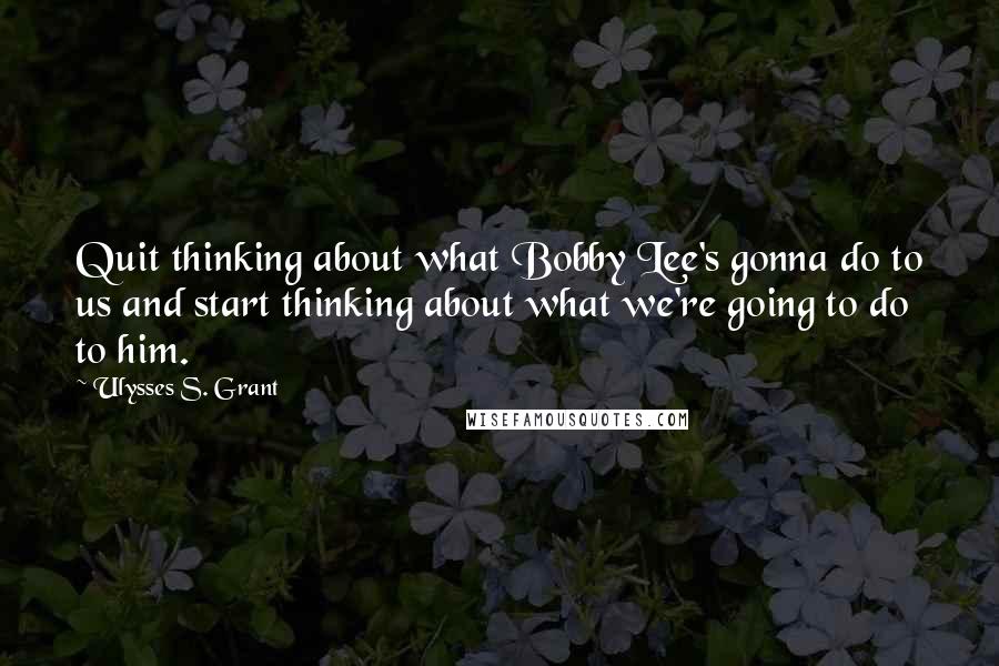 Ulysses S. Grant Quotes: Quit thinking about what Bobby Lee's gonna do to us and start thinking about what we're going to do to him.