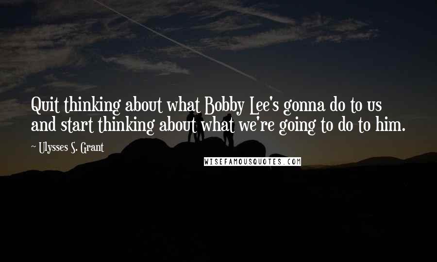 Ulysses S. Grant Quotes: Quit thinking about what Bobby Lee's gonna do to us and start thinking about what we're going to do to him.