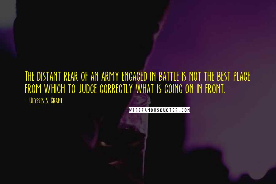 Ulysses S. Grant Quotes: The distant rear of an army engaged in battle is not the best place from which to judge correctly what is going on in front.