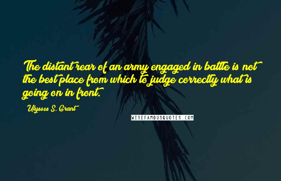 Ulysses S. Grant Quotes: The distant rear of an army engaged in battle is not the best place from which to judge correctly what is going on in front.