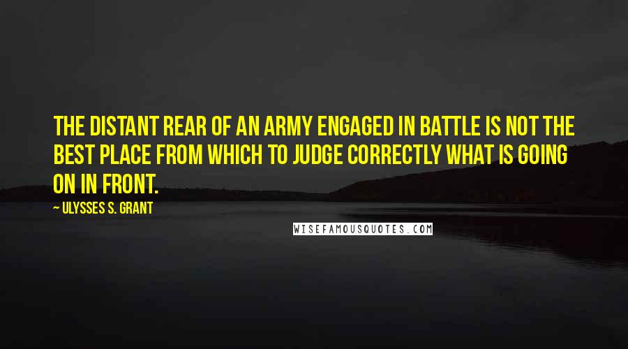 Ulysses S. Grant Quotes: The distant rear of an army engaged in battle is not the best place from which to judge correctly what is going on in front.