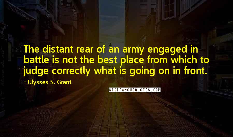 Ulysses S. Grant Quotes: The distant rear of an army engaged in battle is not the best place from which to judge correctly what is going on in front.