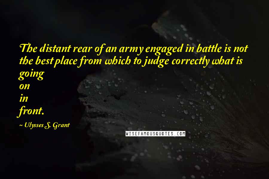 Ulysses S. Grant Quotes: The distant rear of an army engaged in battle is not the best place from which to judge correctly what is going on in front.