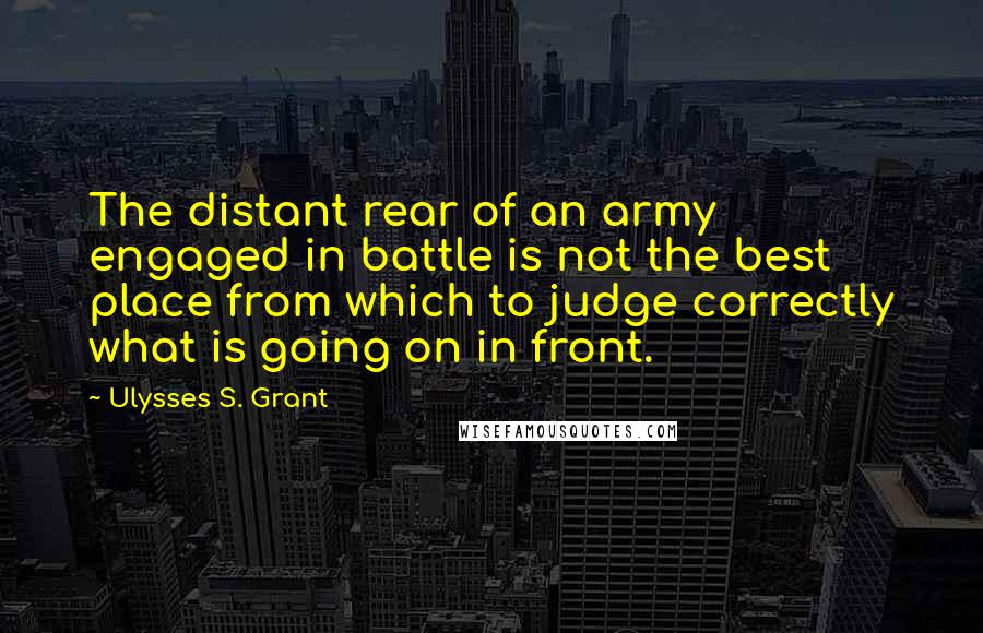 Ulysses S. Grant Quotes: The distant rear of an army engaged in battle is not the best place from which to judge correctly what is going on in front.