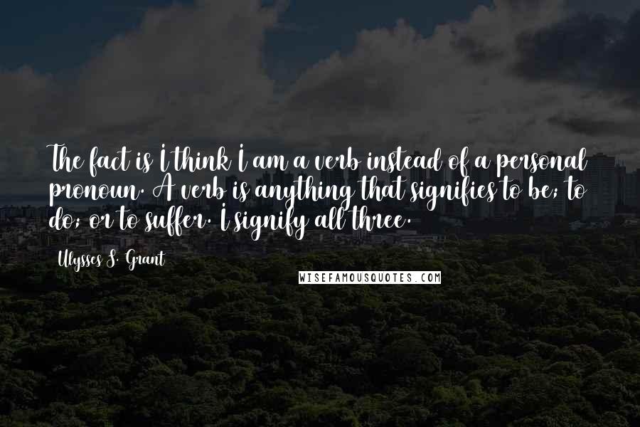 Ulysses S. Grant Quotes: The fact is I think I am a verb instead of a personal pronoun. A verb is anything that signifies to be; to do; or to suffer. I signify all three.