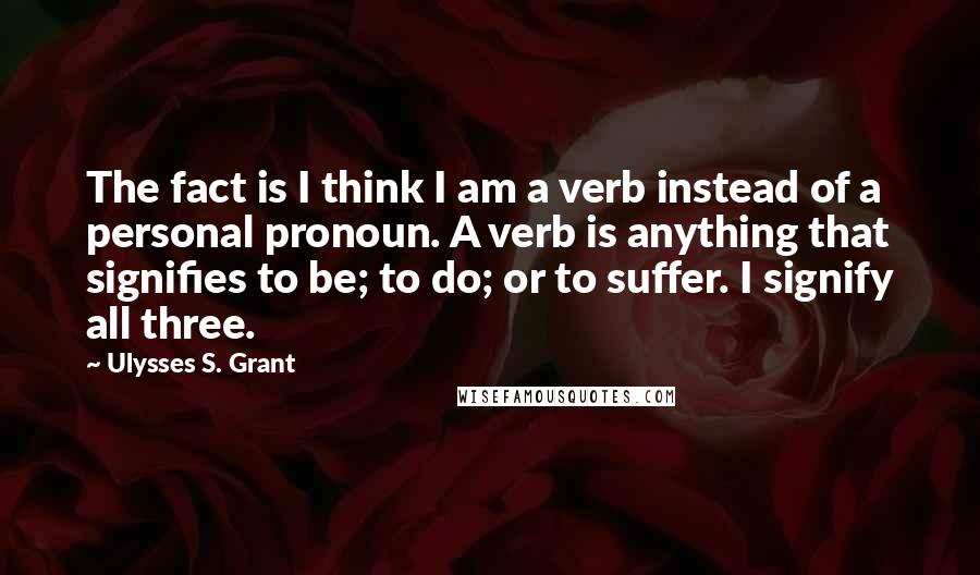 Ulysses S. Grant Quotes: The fact is I think I am a verb instead of a personal pronoun. A verb is anything that signifies to be; to do; or to suffer. I signify all three.