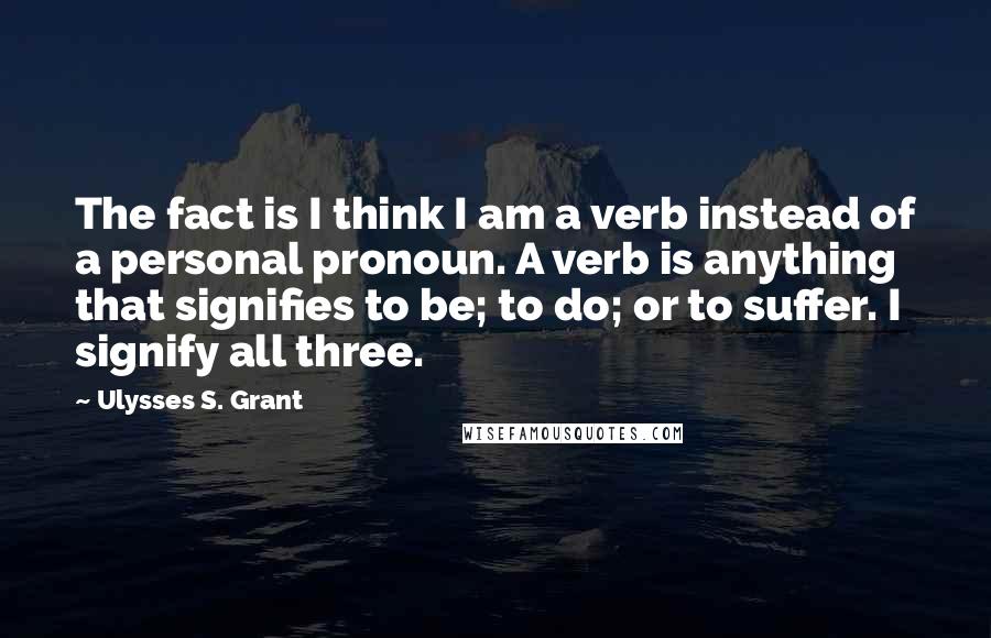 Ulysses S. Grant Quotes: The fact is I think I am a verb instead of a personal pronoun. A verb is anything that signifies to be; to do; or to suffer. I signify all three.