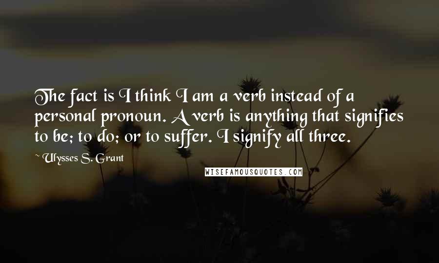 Ulysses S. Grant Quotes: The fact is I think I am a verb instead of a personal pronoun. A verb is anything that signifies to be; to do; or to suffer. I signify all three.