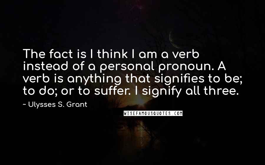 Ulysses S. Grant Quotes: The fact is I think I am a verb instead of a personal pronoun. A verb is anything that signifies to be; to do; or to suffer. I signify all three.