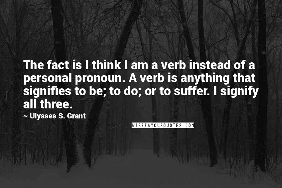 Ulysses S. Grant Quotes: The fact is I think I am a verb instead of a personal pronoun. A verb is anything that signifies to be; to do; or to suffer. I signify all three.