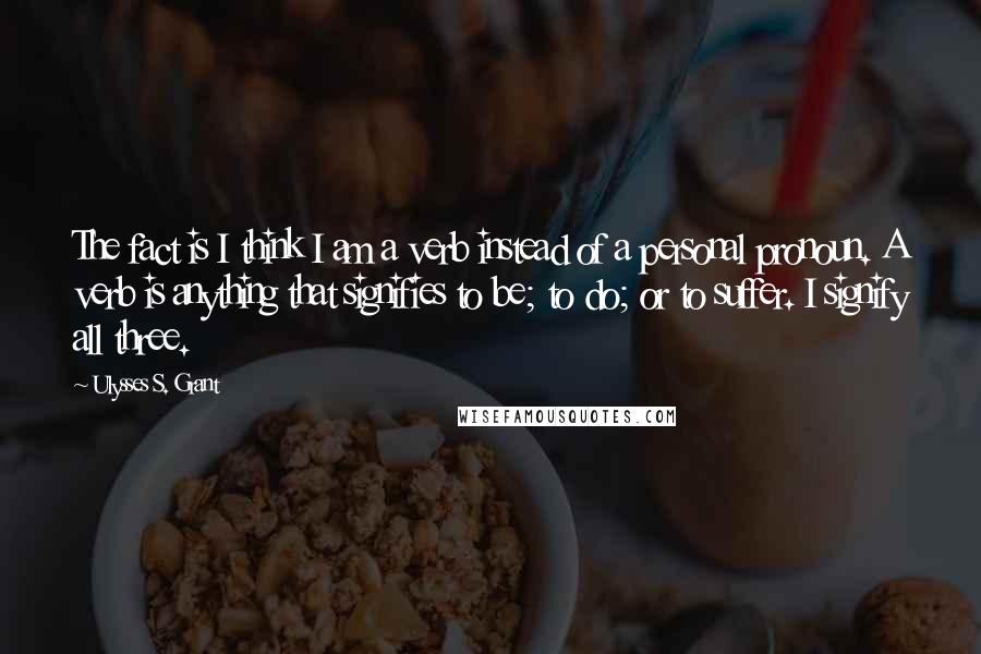 Ulysses S. Grant Quotes: The fact is I think I am a verb instead of a personal pronoun. A verb is anything that signifies to be; to do; or to suffer. I signify all three.