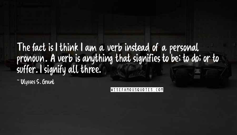 Ulysses S. Grant Quotes: The fact is I think I am a verb instead of a personal pronoun. A verb is anything that signifies to be; to do; or to suffer. I signify all three.