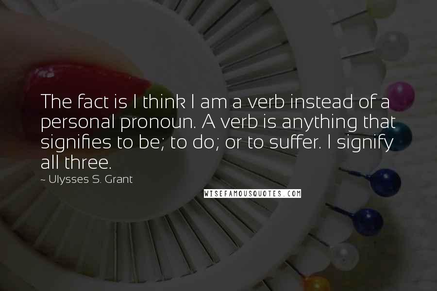 Ulysses S. Grant Quotes: The fact is I think I am a verb instead of a personal pronoun. A verb is anything that signifies to be; to do; or to suffer. I signify all three.